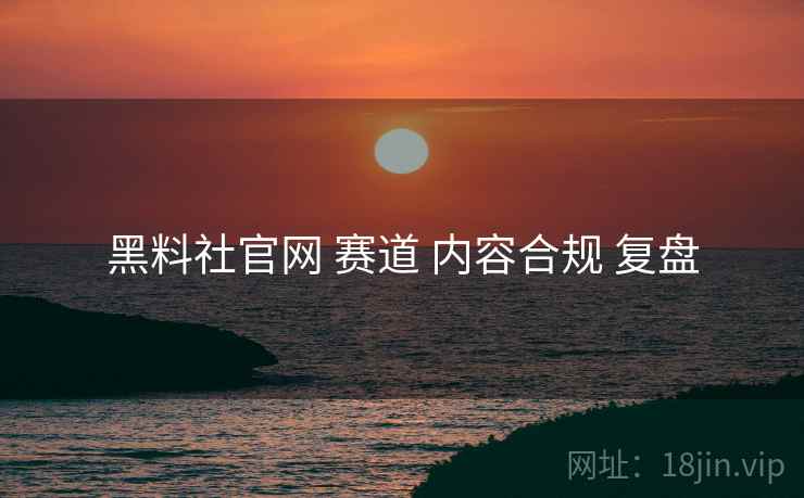 黑料社官网 赛道 内容合规 复盘
