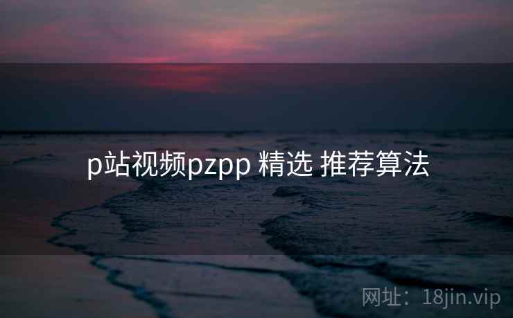 p站视频pzpp 精选 推荐算法  第2张