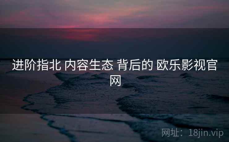 进阶指北 内容生态 背后的 欧乐影视官网