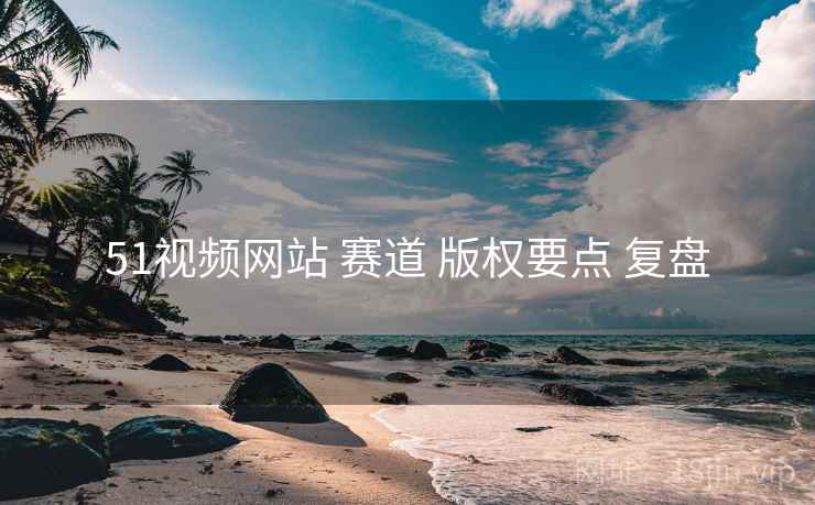 51视频网站 赛道 版权要点 复盘