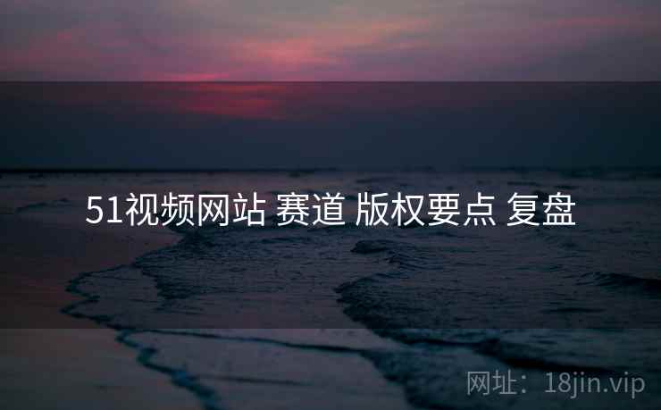 51视频网站 赛道 版权要点 复盘