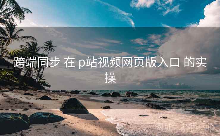 跨端同步 在 p站视频网页版入口 的实操