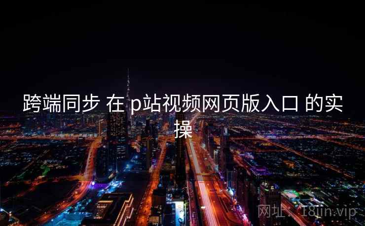 跨端同步 在 p站视频网页版入口 的实操